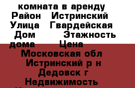 комната в аренду › Район ­ Истринский  › Улица ­ Гвардейская › Дом ­ 10 › Этажность дома ­ 2 › Цена ­ 10 000 - Московская обл., Истринский р-н, Дедовск г. Недвижимость » Квартиры аренда   . Московская обл.